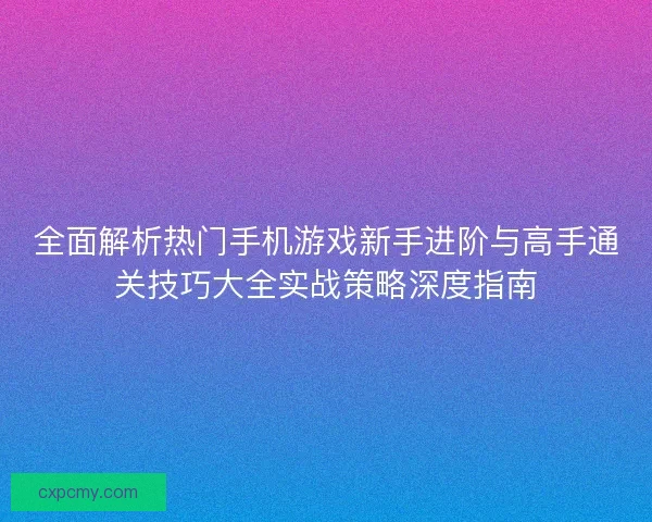 全面解析热门手机游戏新手进阶与高手通关技巧大全实战策略深度指南