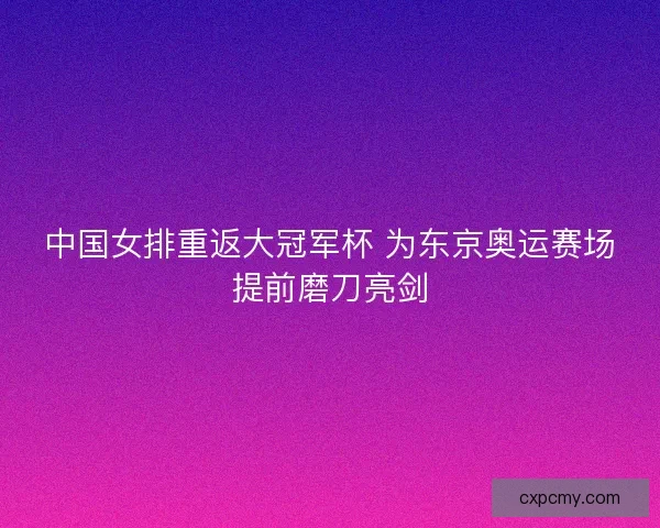 中国女排重返大冠军杯 为东京奥运赛场提前磨刀亮剑
