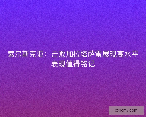 索尔斯克亚：击败加拉塔萨雷展现高水平表现值得铭记