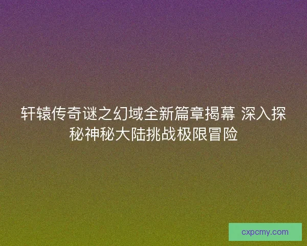 轩辕传奇谜之幻域全新篇章揭幕 深入探秘神秘大陆挑战极限冒险