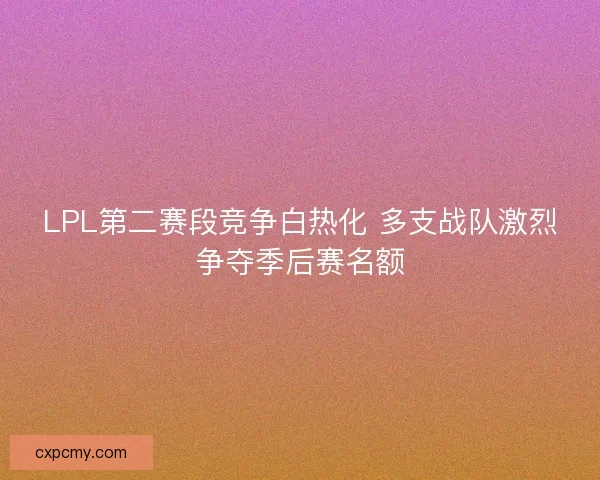 LPL第二赛段竞争白热化 多支战队激烈争夺季后赛名额