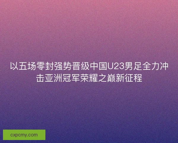 以五场零封强势晋级中国U23男足全力冲击亚洲冠军荣耀之巅新征程