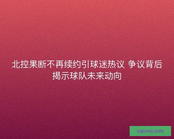 北控果断不再续约引球迷热议 争议背后揭示球队未来动向