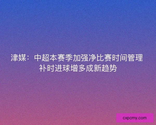 津媒：中超本赛季加强净比赛时间管理 补时进球增多成新趋势