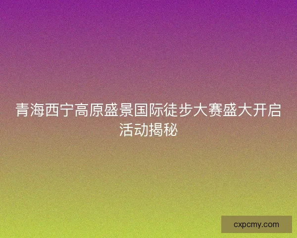 青海西宁高原盛景国际徒步大赛盛大开启活动揭秘 青海西宁高原盛景国际徒步大赛盛大开启活动揭秘