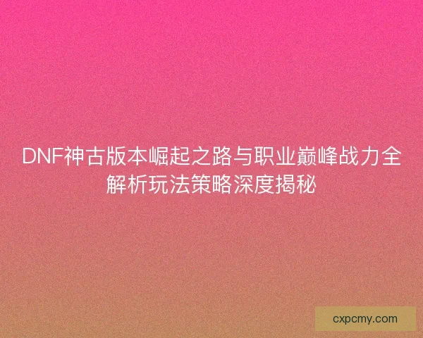 DNF神古版本崛起之路与职业巅峰战力全解析玩法策略深度揭秘