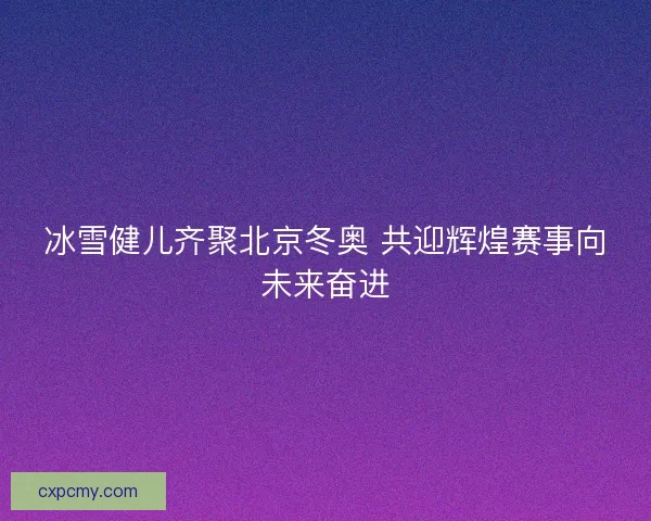 冰雪健儿齐聚北京冬奥 共迎辉煌赛事向未来奋进