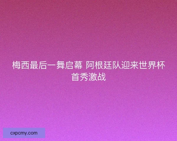 梅西最后一舞启幕 阿根廷队迎来世界杯首秀激战