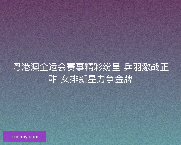 粤港澳全运会赛事精彩纷呈 乒羽激战正酣 女排新星力争金牌