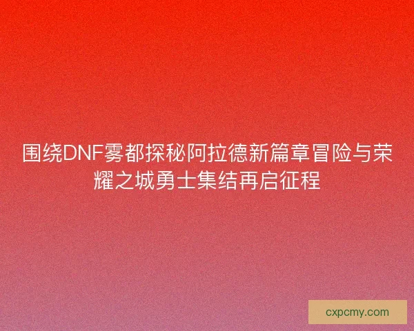 围绕DNF雾都探秘阿拉德新篇章冒险与荣耀之城勇士集结再启征程