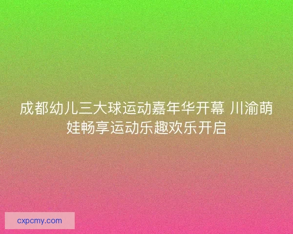成都幼儿三大球运动嘉年华开幕 川渝萌娃畅享运动乐趣欢乐开启 成都幼儿三大球运动嘉年华开幕 川渝萌娃畅享运动乐趣欢乐开启
