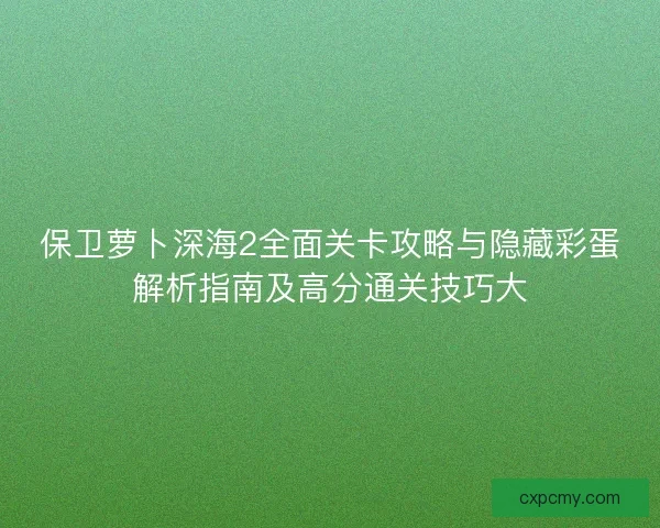 保卫萝卜深海2全面关卡攻略与隐藏彩蛋解析指南及高分通关技巧大