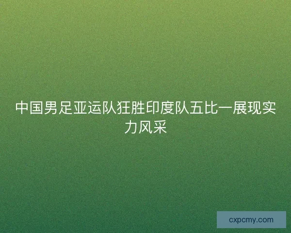 中国男足亚运队狂胜印度队五比一展现实力风采