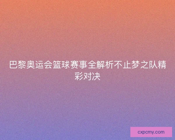 巴黎奥运会篮球赛事全解析不止梦之队精彩对决 巴黎奥运会篮球赛事全解析不止梦之队精彩对决