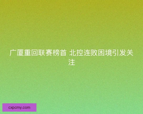 广厦重回联赛榜首 北控连败困境引发关注 广厦重回联赛榜首 北控连败困境引发关注