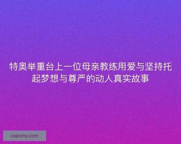 特奥举重台上一位母亲教练用爱与坚持托起梦想与尊严的动人真实故事
