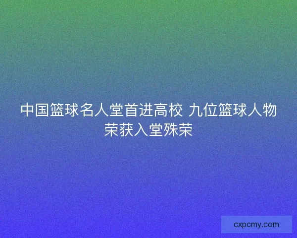 中国篮球名人堂首进高校 九位篮球人物荣获入堂殊荣