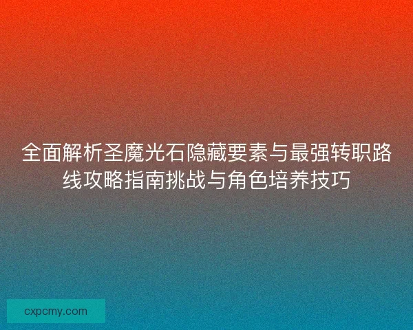 全面解析圣魔光石隐藏要素与最强转职路线攻略指南挑战与角色培养技巧