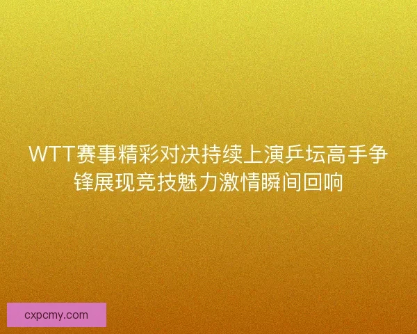 WTT赛事精彩对决持续上演乒坛高手争锋展现竞技魅力激情瞬间回响